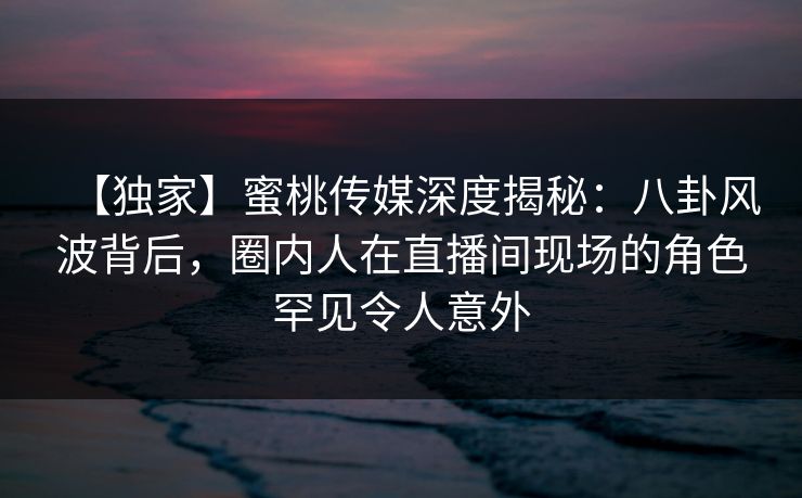 【独家】蜜桃传媒深度揭秘：八卦风波背后，圈内人在直播间现场的角色罕见令人意外