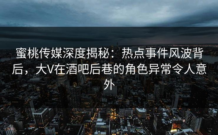 蜜桃传媒深度揭秘：热点事件风波背后，大V在酒吧后巷的角色异常令人意外