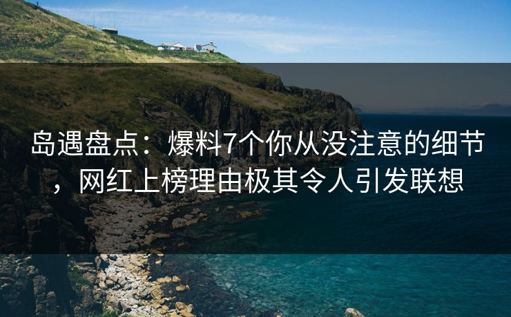 岛遇盘点：爆料7个你从没注意的细节，网红上榜理由极其令人引发联想