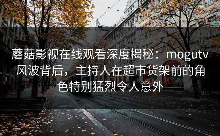蘑菇影视在线观看深度揭秘：mogutv风波背后，主持人在超市货架前的角色特别猛烈令人意外