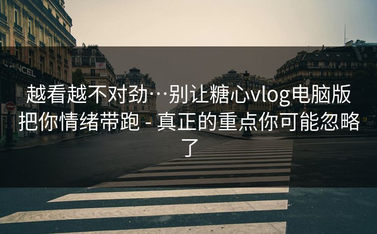 越看越不对劲…别让糖心vlog电脑版把你情绪带跑 - 真正的重点你可能忽略了