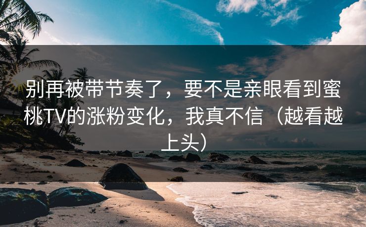 别再被带节奏了，要不是亲眼看到蜜桃TV的涨粉变化，我真不信（越看越上头）
