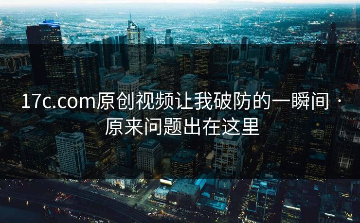 17c.com原创视频让我破防的一瞬间 · 原来问题出在这里