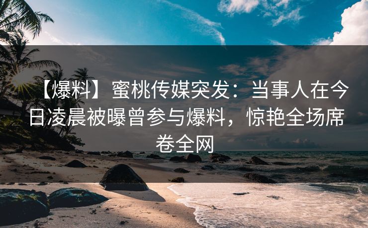 【爆料】蜜桃传媒突发：当事人在今日凌晨被曝曾参与爆料，惊艳全场席卷全网