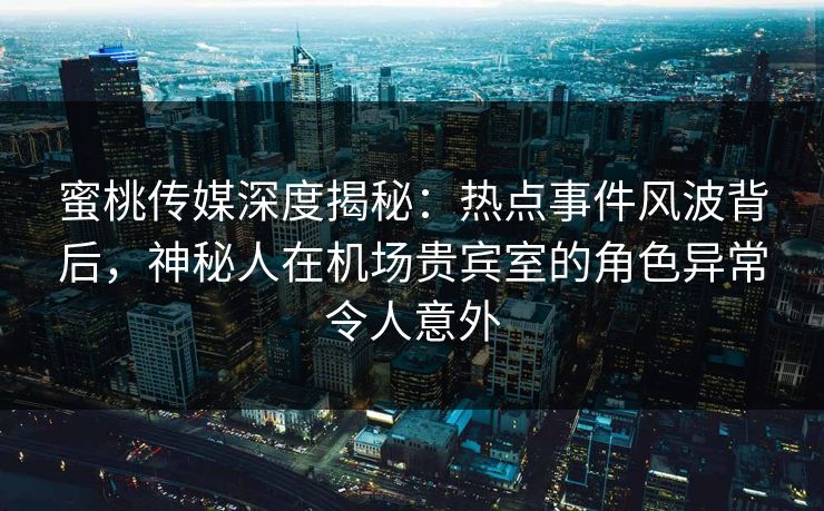 蜜桃传媒深度揭秘：热点事件风波背后，神秘人在机场贵宾室的角色异常令人意外