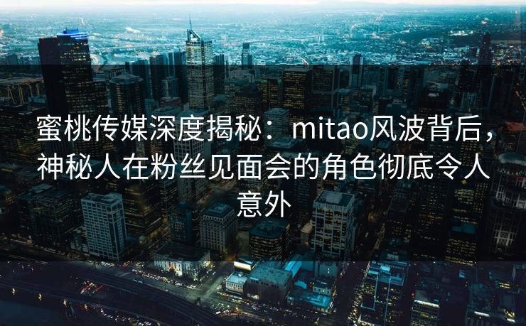 蜜桃传媒深度揭秘：mitao风波背后，神秘人在粉丝见面会的角色彻底令人意外