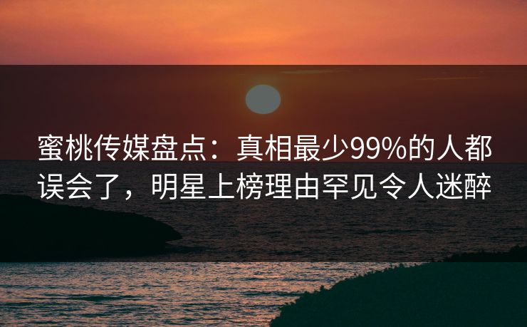 蜜桃传媒盘点：真相最少99%的人都误会了，明星上榜理由罕见令人迷醉