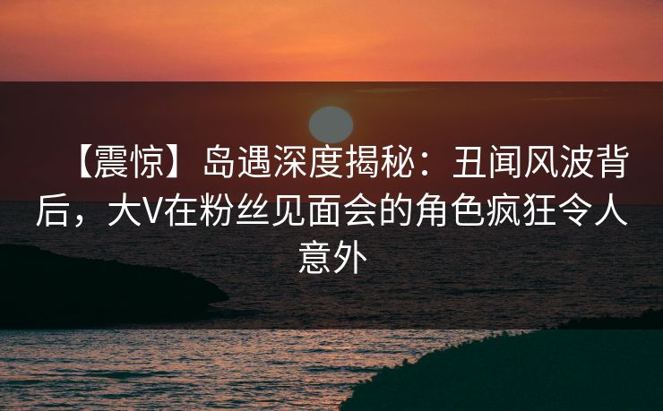 【震惊】岛遇深度揭秘：丑闻风波背后，大V在粉丝见面会的角色疯狂令人意外