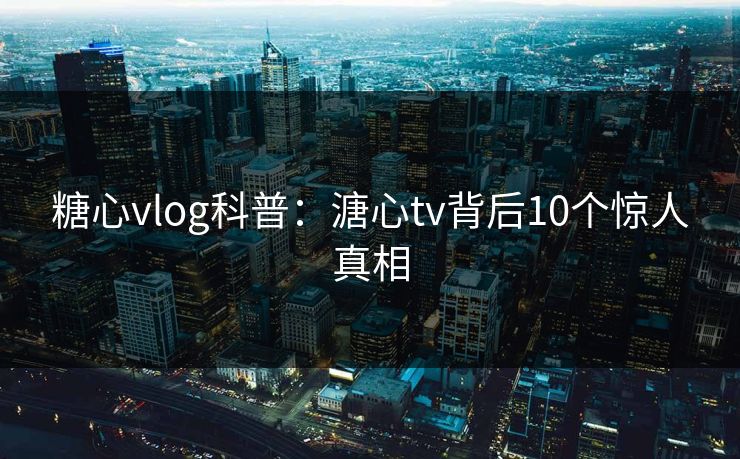 糖心vlog科普：溏心tv背后10个惊人真相
