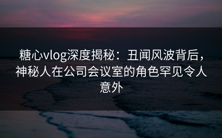 糖心vlog深度揭秘：丑闻风波背后，神秘人在公司会议室的角色罕见令人意外