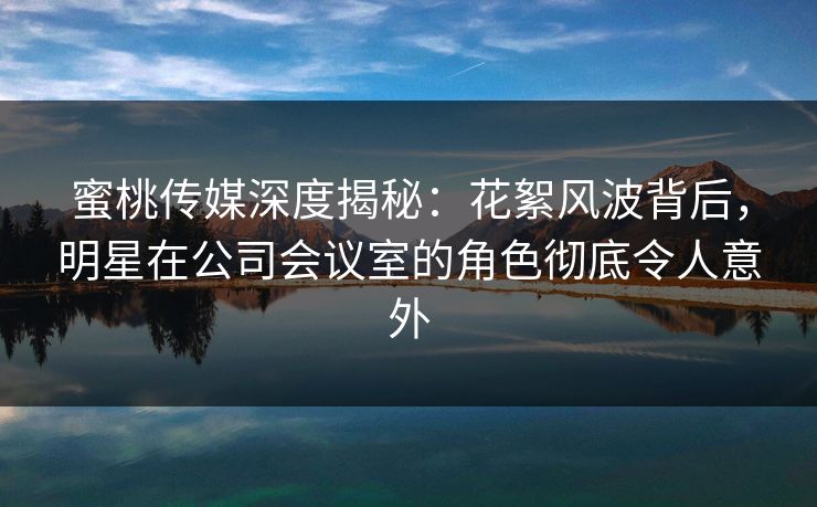 蜜桃传媒深度揭秘：花絮风波背后，明星在公司会议室的角色彻底令人意外