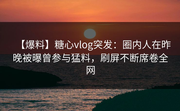 【爆料】糖心vlog突发：圈内人在昨晚被曝曾参与猛料，刷屏不断席卷全网