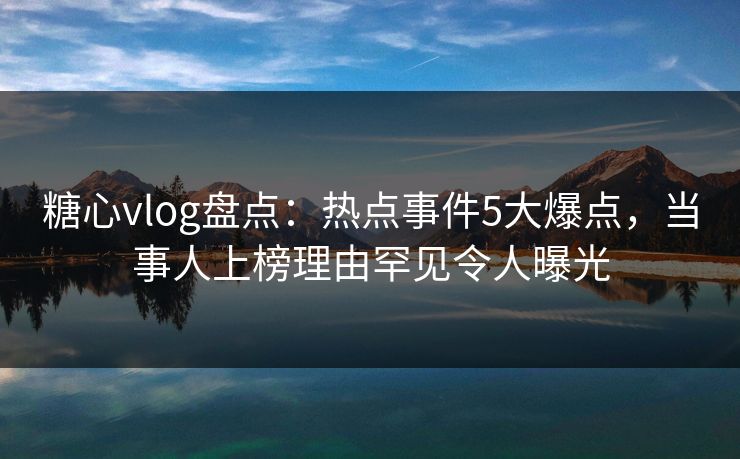 糖心vlog盘点：热点事件5大爆点，当事人上榜理由罕见令人曝光