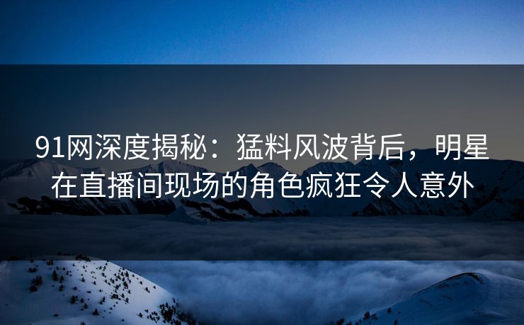 91网深度揭秘:猛料风波背后,明星在直播间现场的角色疯狂令人意外 91网深度揭秘:猛料风波背后,明星在直播间现场的角色疯狂令人意外