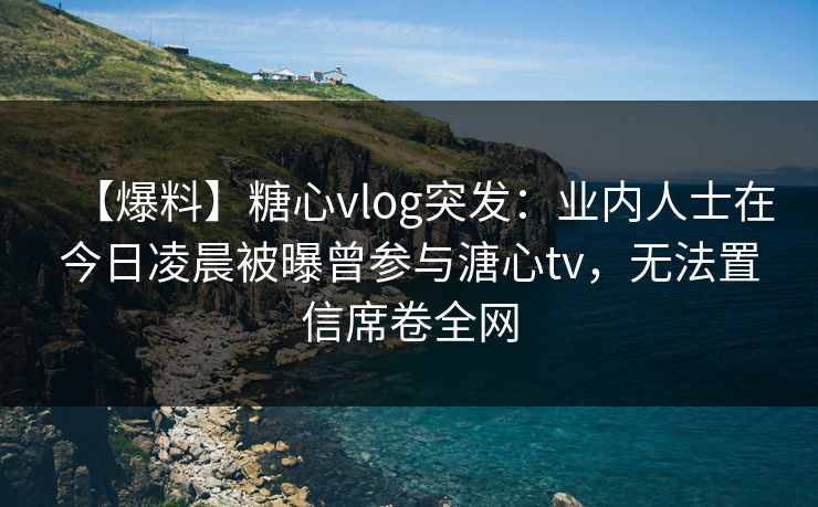 【爆料】糖心vlog突发:业内人士在今日凌晨被曝曾参与溏心tv,无法置信席卷全网 【爆料】糖心vlog突发:业内人士在今日凌晨被曝曾参与溏心tv,无法置信席卷全网