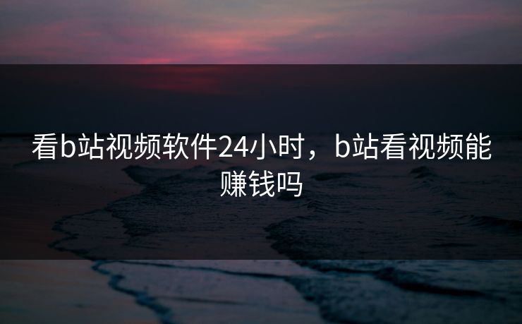 看b站视频软件24小时,b站看视频能赚钱吗 看b站视频软件24小时,b站看视频能赚钱吗