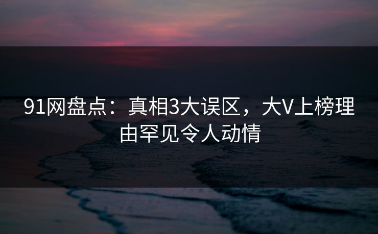 91网盘点：真相3大误区，大V上榜理由罕见令人动情
