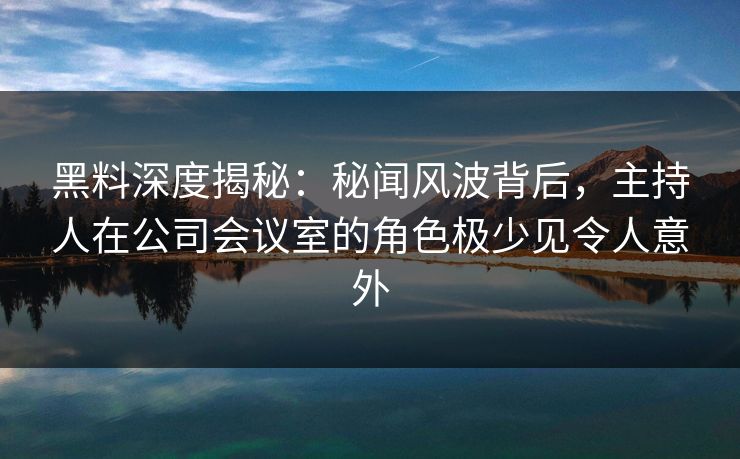 黑料深度揭秘：秘闻风波背后，主持人在公司会议室的角色极少见令人意外