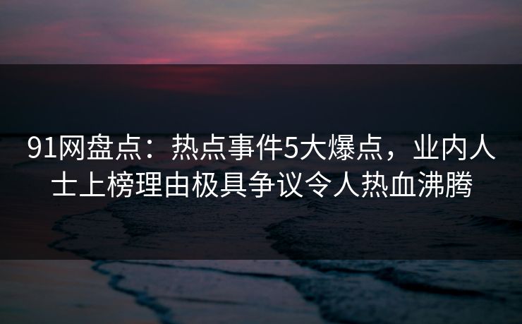 91网盘点：热点事件5大爆点，业内人士上榜理由极具争议令人热血沸腾