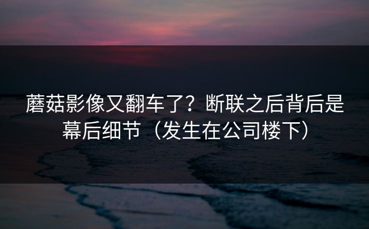 蘑菇影像又翻车了？断联之后背后是幕后细节（发生在公司楼下）